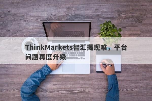 ThinkMarkets智汇提现难，平台问题再度升级-第1张图片-要懂汇