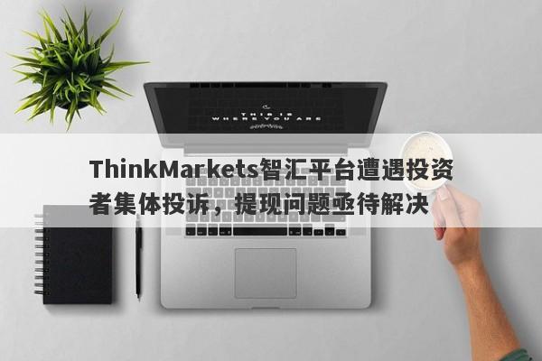 ThinkMarkets智汇平台遭遇投资者集体投诉，提现问题亟待解决-第1张图片-要懂汇