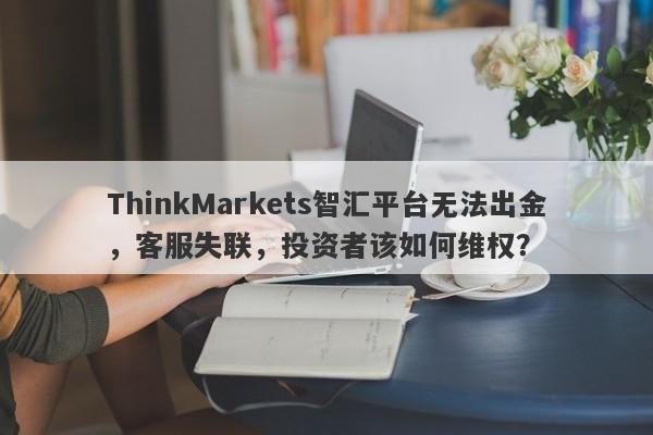 ThinkMarkets智汇平台无法出金，客服失联，投资者该如何维权？-第1张图片-要懂汇