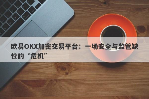 欧易OKX加密交易平台：一场安全与监管缺位的“危机”-第1张图片-要懂汇