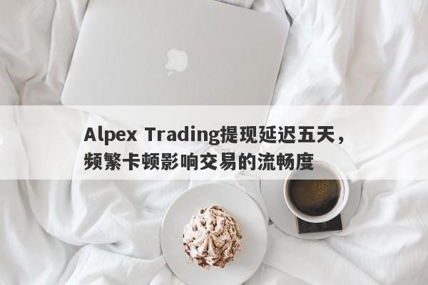 Alpex Trading提现延迟五天，频繁卡顿影响交易的流畅度-第1张图片-要懂汇