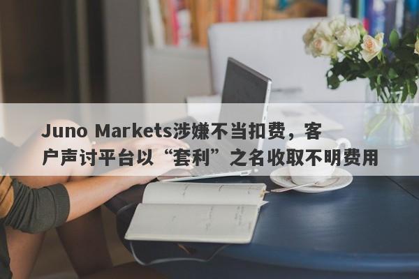 Juno Markets涉嫌不当扣费，客户声讨平台以“套利”之名收取不明费用-第1张图片-要懂汇