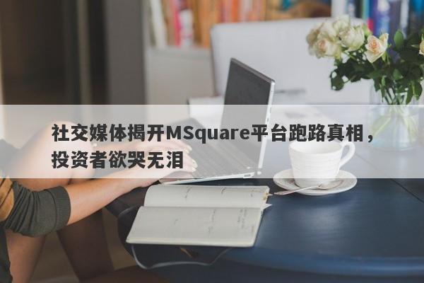 社交媒体揭开MSquare平台跑路真相，投资者欲哭无泪-第1张图片-要懂汇