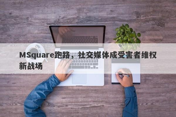 MSquare跑路，社交媒体成受害者维权新战场-第1张图片-要懂汇