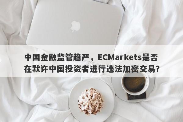 中国金融监管趋严，ECMarkets是否在默许中国投资者进行违法加密交易？-第1张图片-要懂汇