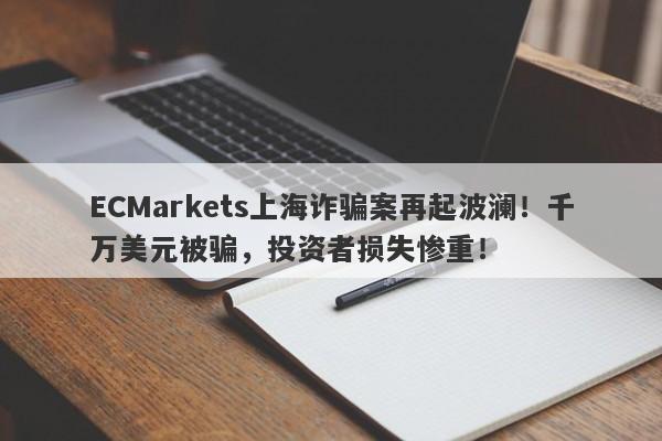 ECMarkets上海诈骗案再起波澜！千万美元被骗，投资者损失惨重！-第1张图片-要懂汇