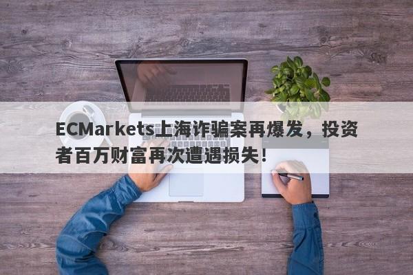 ECMarkets上海诈骗案再爆发，投资者百万财富再次遭遇损失！-第1张图片-要懂汇