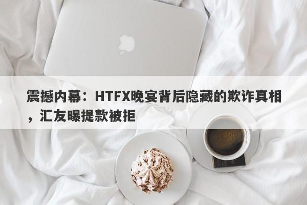 震撼内幕：HTFX晚宴背后隐藏的欺诈真相，汇友曝提款被拒-第1张图片-要懂汇