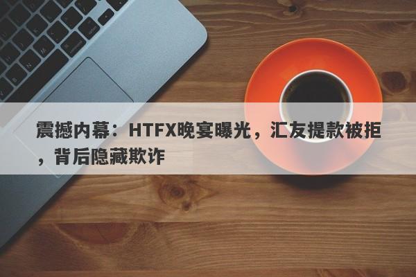 震撼内幕：HTFX晚宴曝光，汇友提款被拒，背后隐藏欺诈-第1张图片-要懂汇