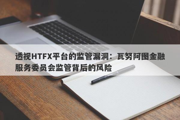 透视HTFX平台的监管漏洞：瓦努阿图金融服务委员会监管背后的风险-第1张图片-要懂汇