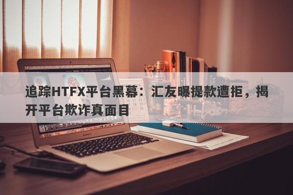 追踪HTFX平台黑幕：汇友曝提款遭拒，揭开平台欺诈真面目-第1张图片-要懂汇