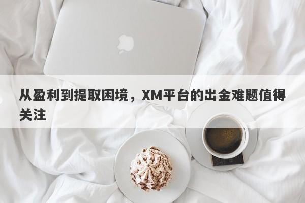 从盈利到提取困境，XM平台的出金难题值得关注-第1张图片-要懂汇