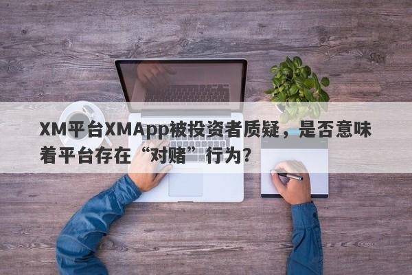 XM平台XMApp被投资者质疑，是否意味着平台存在“对赌”行为？-第1张图片-要懂汇