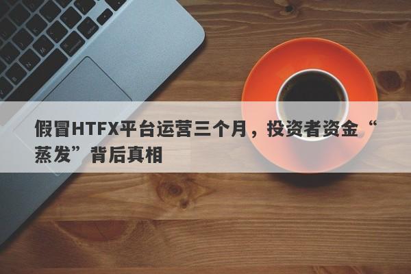 假冒HTFX平台运营三个月，投资者资金“蒸发”背后真相-第1张图片-要懂汇