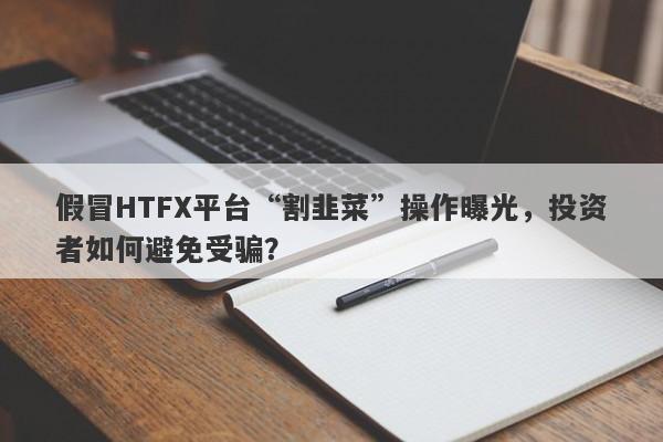 假冒HTFX平台“割韭菜”操作曝光，投资者如何避免受骗？-第1张图片-要懂汇