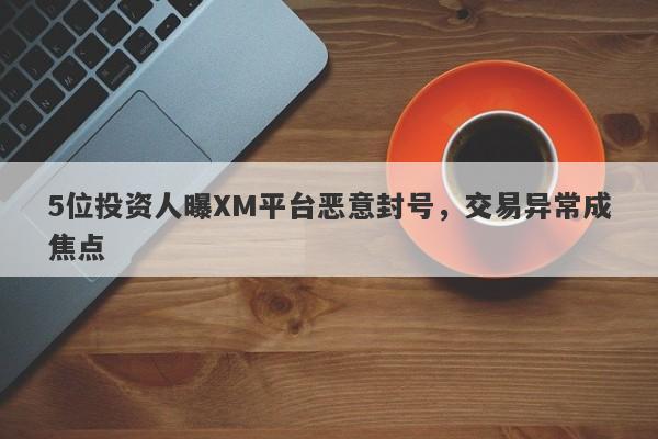 5位投资人曝XM平台恶意封号，交易异常成焦点-第1张图片-要懂汇