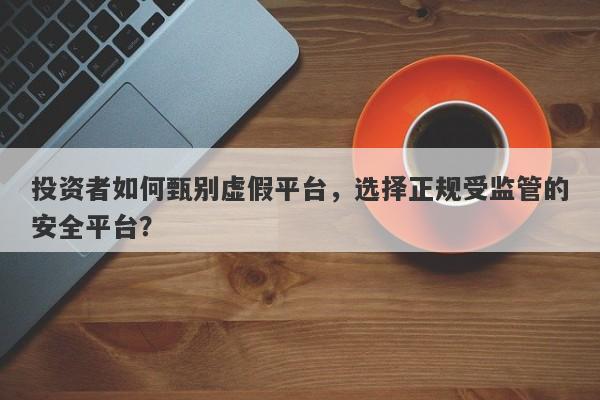 投资者如何甄别虚假平台，选择正规受监管的安全平台？-第1张图片-要懂汇