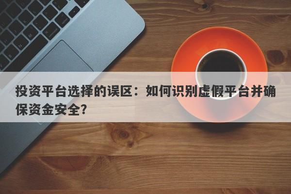 投资平台选择的误区：如何识别虚假平台并确保资金安全？-第1张图片-要懂汇