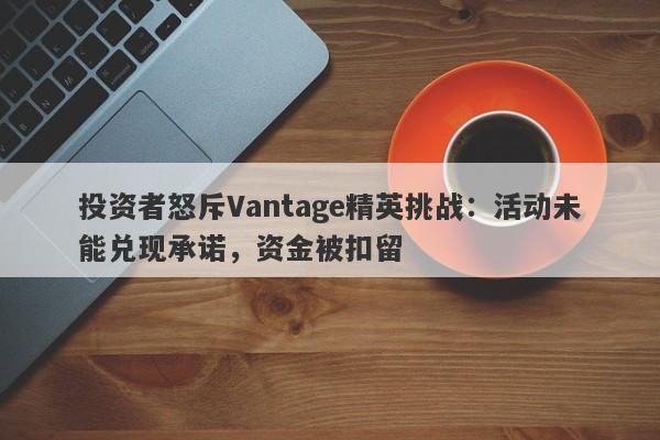 投资者怒斥Vantage精英挑战：活动未能兑现承诺，资金被扣留-第1张图片-要懂汇