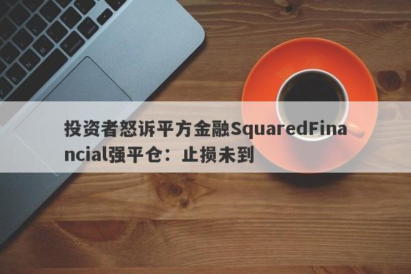 投资者怒诉平方金融SquaredFinancial强平仓：止损未到-第1张图片-要懂汇