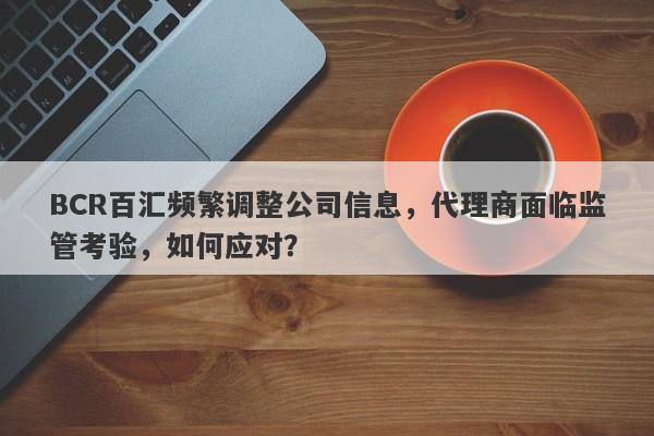 BCR百汇频繁调整公司信息，代理商面临监管考验，如何应对？-第1张图片-要懂汇