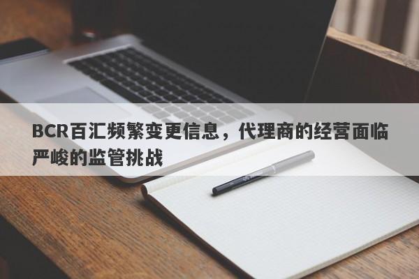 BCR百汇频繁变更信息，代理商的经营面临严峻的监管挑战-第1张图片-要懂汇