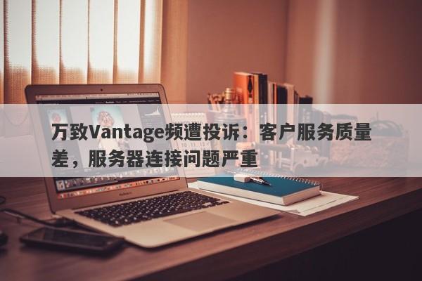 万致Vantage频遭投诉：客户服务质量差，服务器连接问题严重-第1张图片-要懂汇