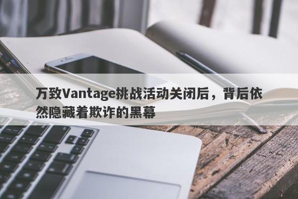 万致Vantage挑战活动关闭后，背后依然隐藏着欺诈的黑幕-第1张图片-要懂汇