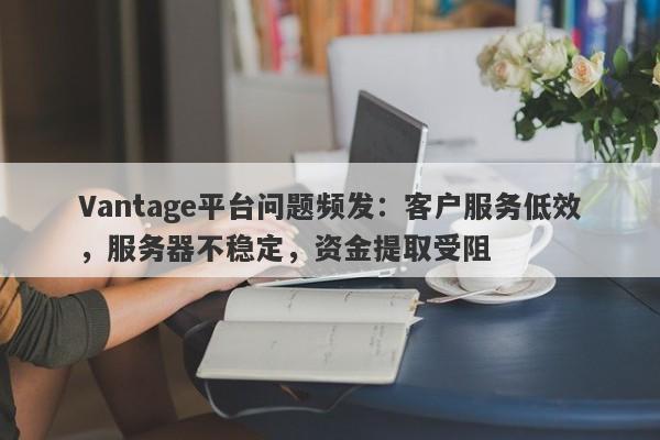 Vantage平台问题频发：客户服务低效，服务器不稳定，资金提取受阻-第1张图片-要懂汇