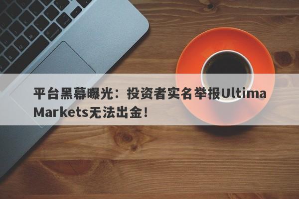 平台黑幕曝光：投资者实名举报UltimaMarkets无法出金！-第1张图片-要懂汇