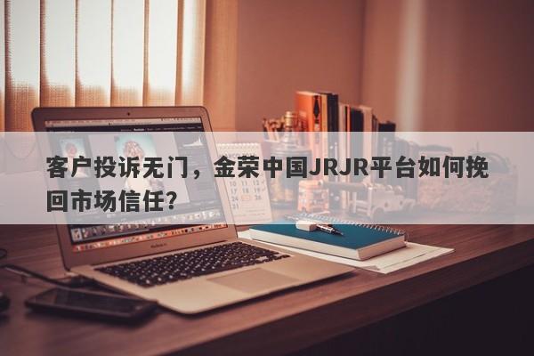 客户投诉无门，金荣中国JRJR平台如何挽回市场信任？-第1张图片-要懂汇