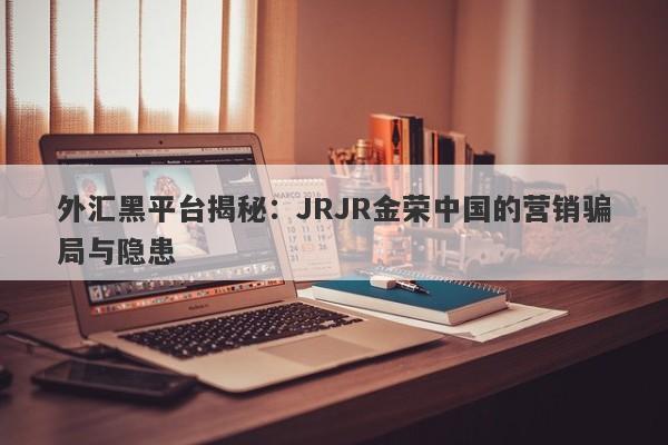 外汇黑平台揭秘：JRJR金荣中国的营销骗局与隐患-第1张图片-要懂汇