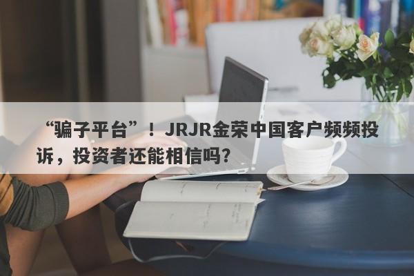 “骗子平台”！JRJR金荣中国客户频频投诉，投资者还能相信吗？-第1张图片-要懂汇