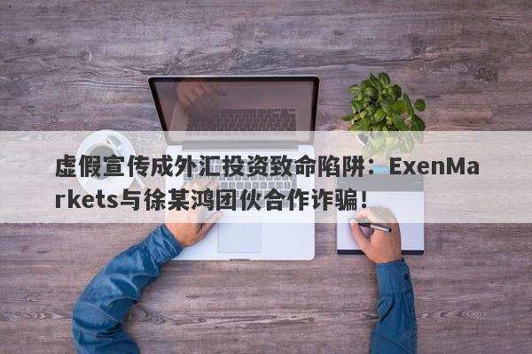 虚假宣传成外汇投资致命陷阱：ExenMarkets与徐某鸿团伙合作诈骗！-第1张图片-要懂汇