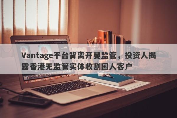 Vantage平台背离开曼监管，投资人揭露香港无监管实体收割国人客户-第1张图片-要懂汇