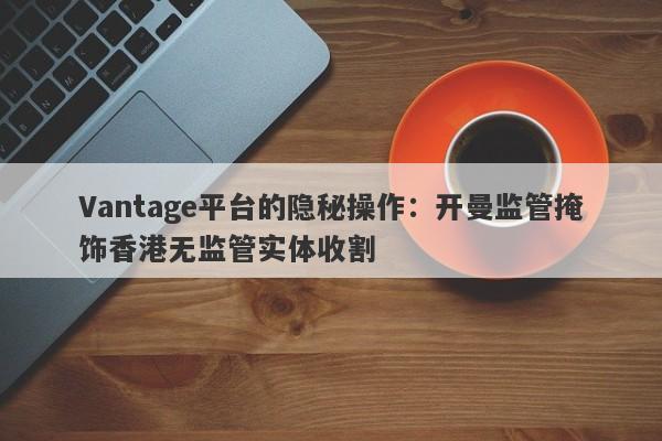 Vantage平台的隐秘操作：开曼监管掩饰香港无监管实体收割-第1张图片-要懂汇