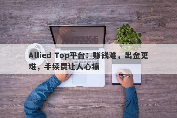 Allied Top平台：赚钱难，出金更难，手续费让人心痛-第1张图片-要懂汇