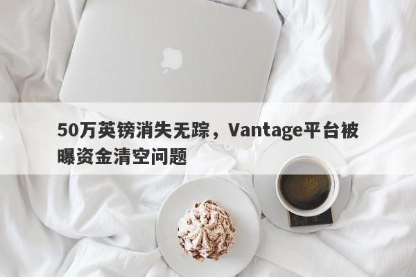 50万英镑消失无踪，Vantage平台被曝资金清空问题-第1张图片-要懂汇