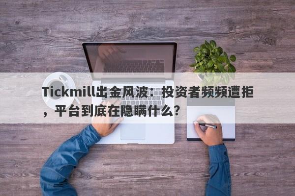 Tickmill出金风波：投资者频频遭拒，平台到底在隐瞒什么？-第1张图片-要懂汇