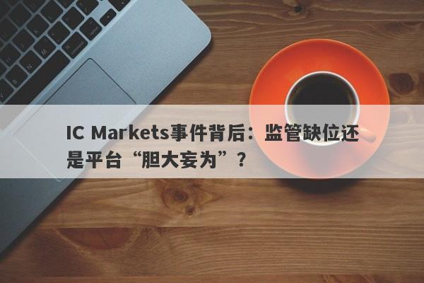 IC Markets事件背后：监管缺位还是平台“胆大妄为”？-第1张图片-要懂汇