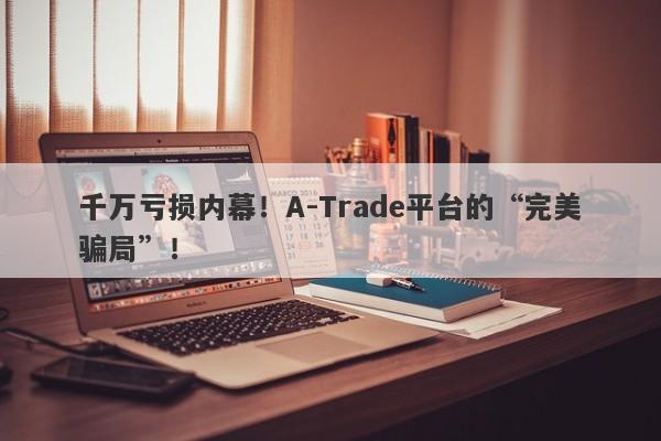 千万亏损内幕！A-Trade平台的“完美骗局”！-第1张图片-要懂汇