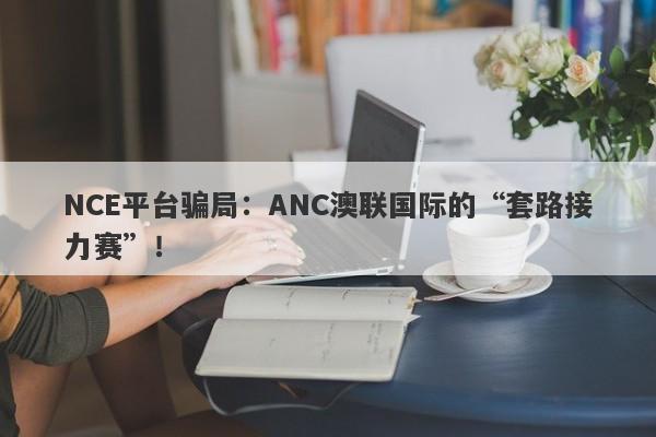 NCE平台骗局：ANC澳联国际的“套路接力赛”！-第1张图片-要懂汇