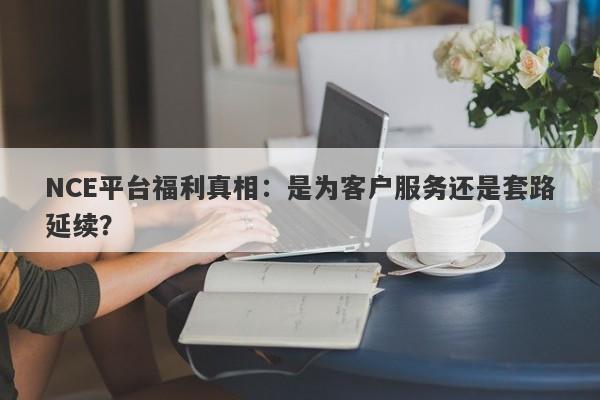 NCE平台福利真相：是为客户服务还是套路延续？-第1张图片-要懂汇