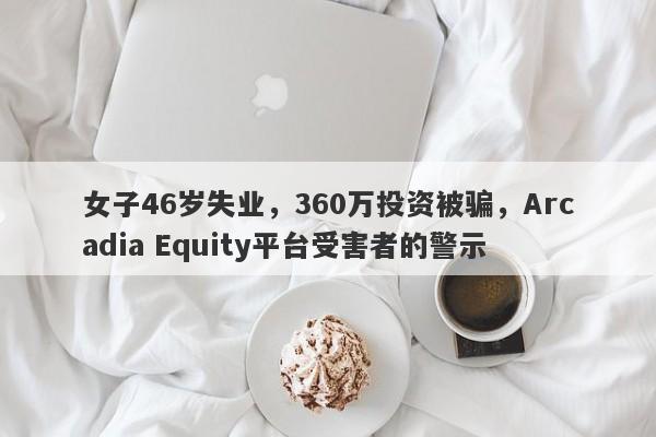 女子46岁失业，360万投资被骗，Arcadia Equity平台受害者的警示-第1张图片-要懂汇