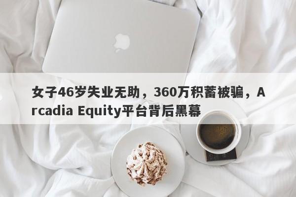 女子46岁失业无助，360万积蓄被骗，Arcadia Equity平台背后黑幕-第1张图片-要懂汇