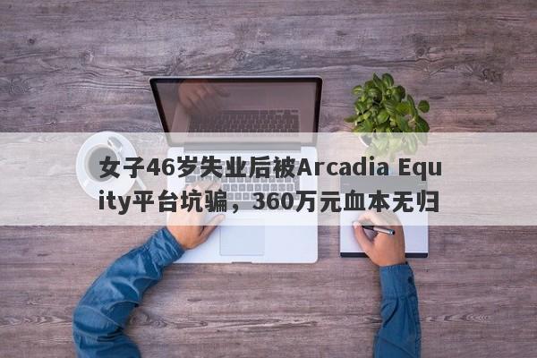 女子46岁失业后被Arcadia Equity平台坑骗，360万元血本无归-第1张图片-要懂汇