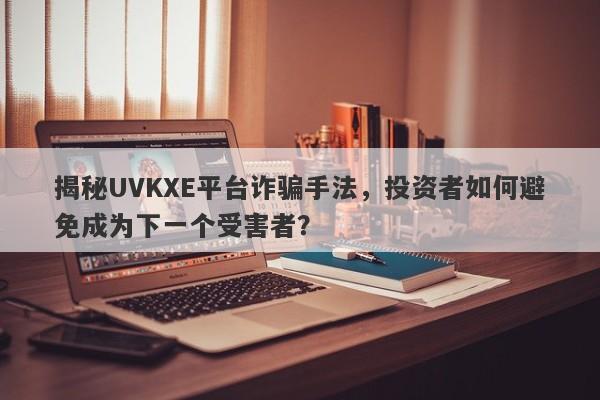 揭秘UVKXE平台诈骗手法，投资者如何避免成为下一个受害者？-第1张图片-要懂汇