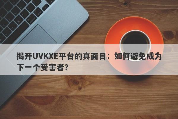 揭开UVKXE平台的真面目：如何避免成为下一个受害者？-第1张图片-要懂汇