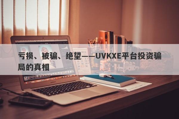 亏损、被骗、绝望——UVKXE平台投资骗局的真相-第1张图片-要懂汇