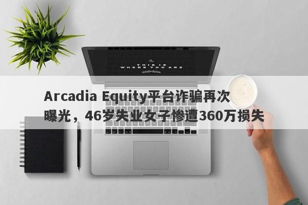 Arcadia Equity平台诈骗再次曝光，46岁失业女子惨遭360万损失-第1张图片-要懂汇